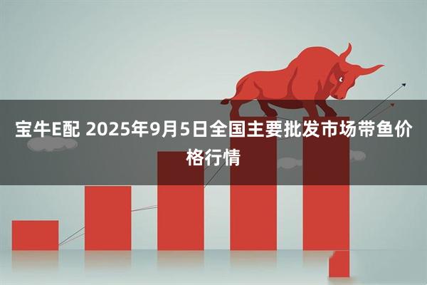 宝牛E配 2025年9月5日全国主要批发市场带鱼价格行情