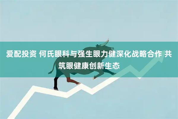 爱配投资 何氏眼科与强生眼力健深化战略合作 共筑眼健康创新生态