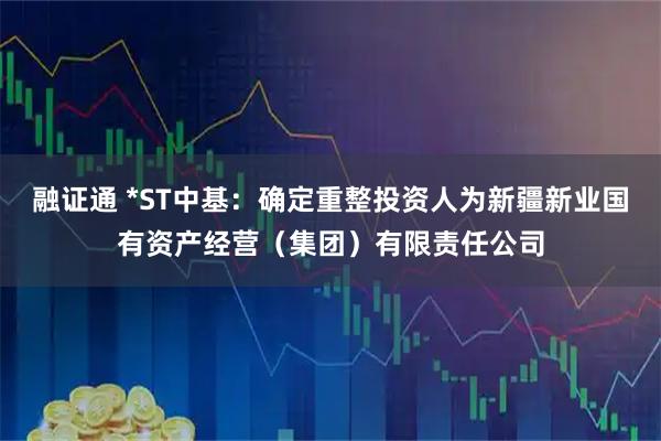 融证通 *ST中基：确定重整投资人为新疆新业国有资产经营（集团）有限责任公司
