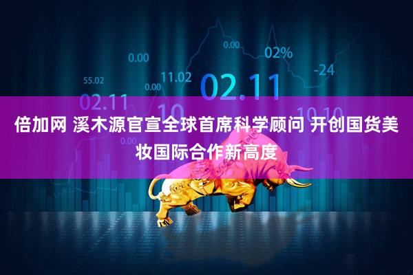 倍加网 溪木源官宣全球首席科学顾问 开创国货美妆国际合作新高度