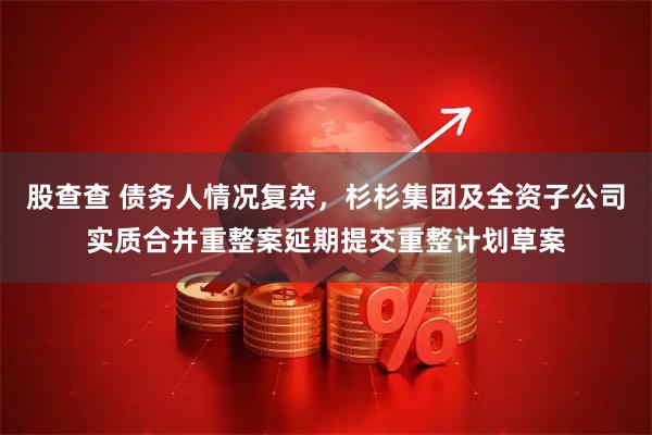 股查查 债务人情况复杂，杉杉集团及全资子公司实质合并重整案延期提交重整计划草案