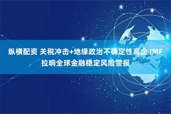 纵横配资 关税冲击+地缘政治不确定性高企 IMF拉响全球金融稳定风险警报