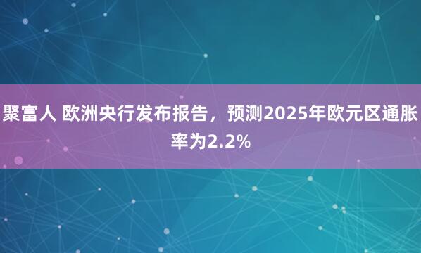 聚富人 欧洲央行发布报告，预测2025年欧元区通胀率为2.2%