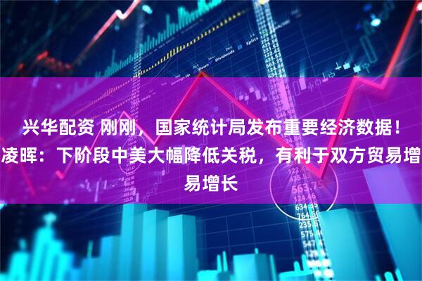 兴华配资 刚刚，国家统计局发布重要经济数据！付凌晖：下阶段中美大幅降低关税，有利于双方贸易增长