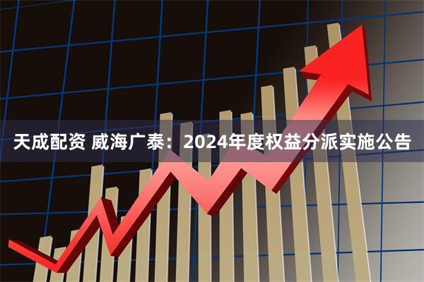 天成配资 威海广泰：2024年度权益分派实施公告