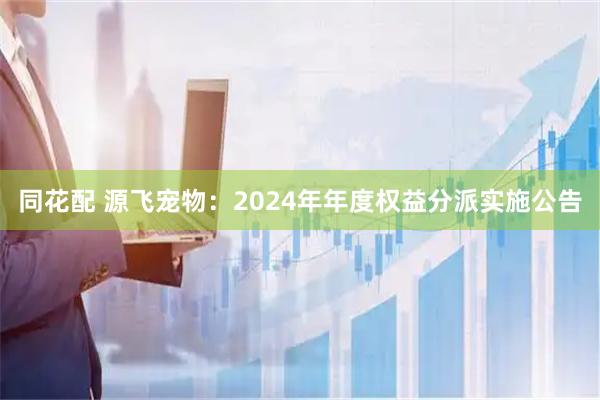 同花配 源飞宠物：2024年年度权益分派实施公告