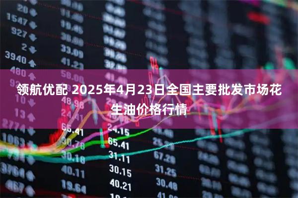 领航优配 2025年4月23日全国主要批发市场花生油价格行情