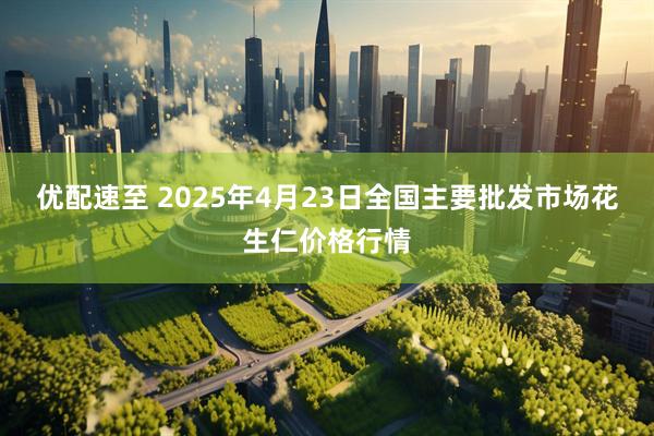 优配速至 2025年4月23日全国主要批发市场花生仁价格行情