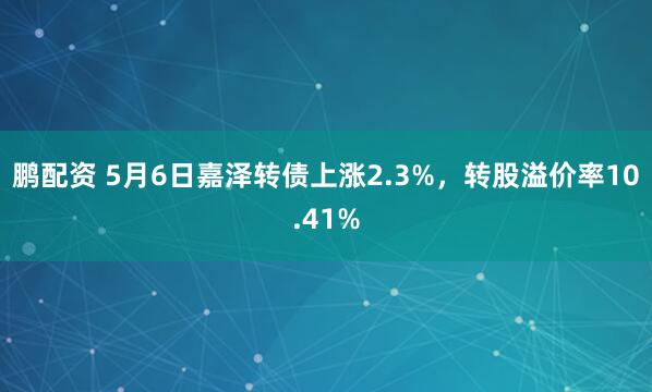 鹏配资 5月6日嘉泽转债上涨2.3%，转股溢价率10.41%