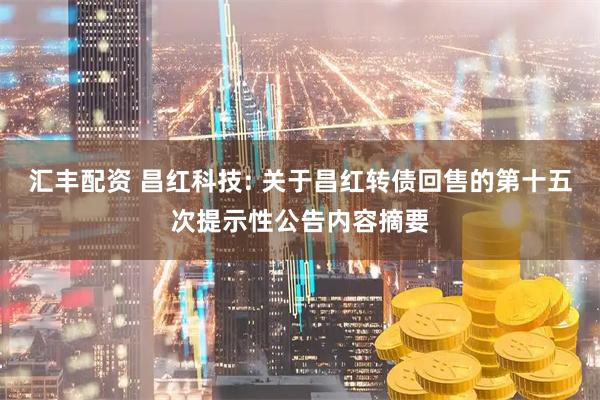 汇丰配资 昌红科技: 关于昌红转债回售的第十五次提示性公告内容摘要