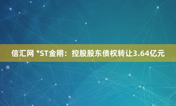 信汇网 *ST金刚：控股股东债权转让3.64亿元