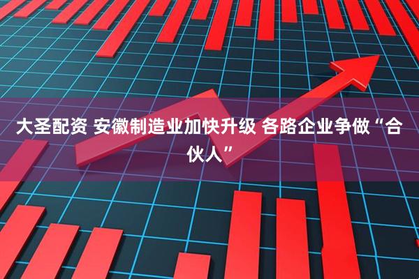 大圣配资 安徽制造业加快升级 各路企业争做“合伙人”