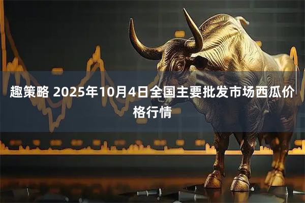 趣策略 2025年10月4日全国主要批发市场西瓜价格行情