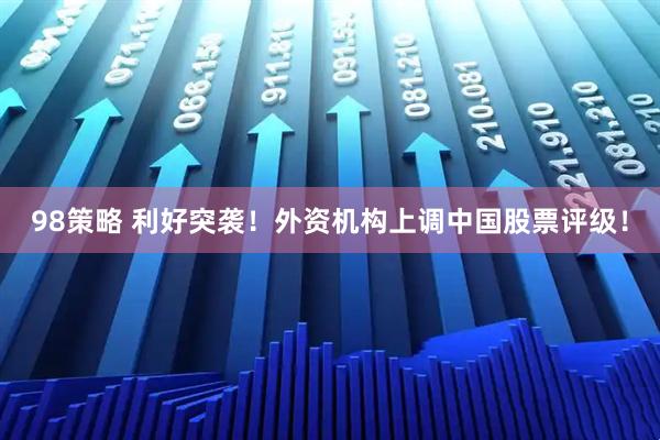 98策略 利好突袭！外资机构上调中国股票评级！