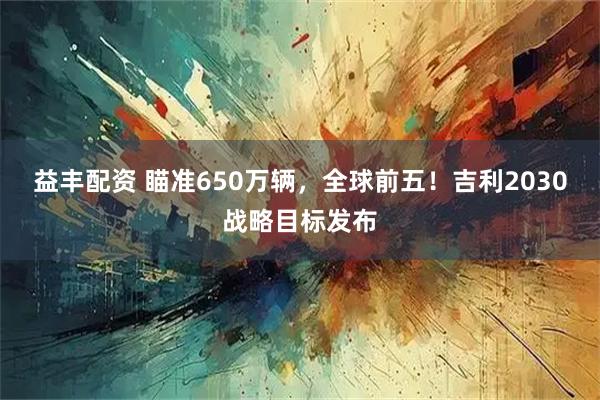 益丰配资 瞄准650万辆，全球前五！吉利2030战略目标发布