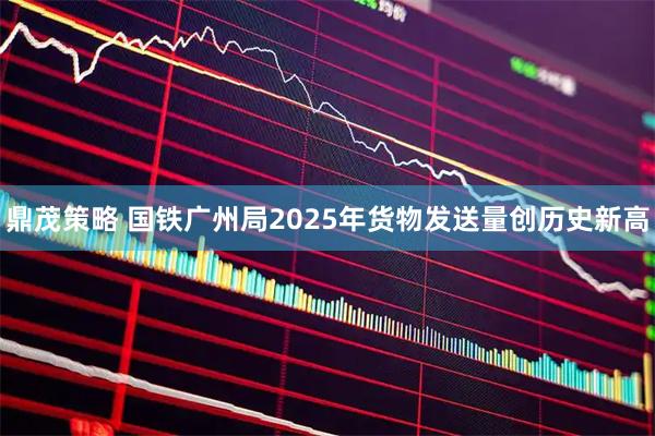 鼎茂策略 国铁广州局2025年货物发送量创历史新高
