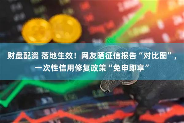 财盘配资 落地生效！网友晒征信报告“对比图”，一次性信用修复政策“免申即享”