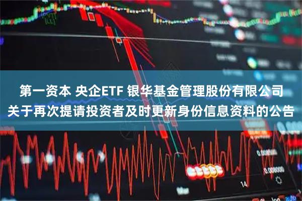 第一资本 央企ETF 银华基金管理股份有限公司关于再次提请投资者及时更新身份信息资料的公告