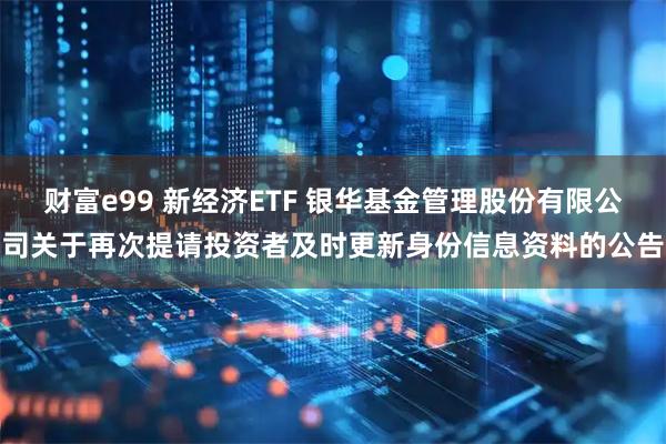 财富e99 新经济ETF 银华基金管理股份有限公司关于再次提请投资者及时更新身份信息资料的公告