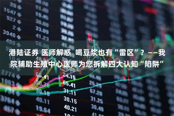 港陆证券 医师解惑  喝豆浆也有“雷区”？——我院辅助生殖中心医师为您拆解四大认知“陷阱”