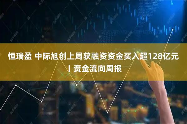 恒瑞盈 中际旭创上周获融资资金买入超128亿元丨资金流向周报