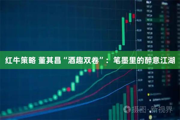 红牛策略 董其昌“酒趣双卷”：笔墨里的醉意江湖
