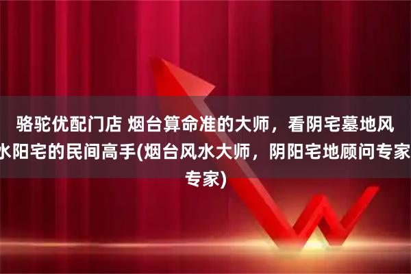 骆驼优配门店 烟台算命准的大师，看阴宅墓地风水阳宅的民间高手(烟台风水大师，阴阳宅地顾问专家)